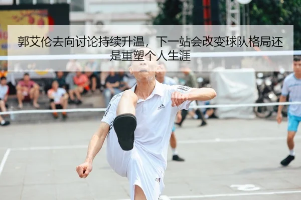 郭艾伦去向讨论持续升温，下一站会改变球队格局还是重塑个人生涯